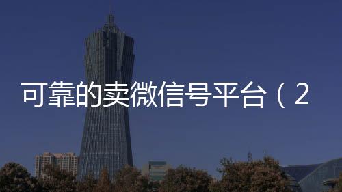 可靠的卖微信号平台在线收微信（2020卖微信号的有什么平台）